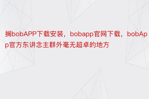 搁bobAPP下载安装，bobapp官网下载，bobApp官方东讲念主群外毫无超卓的地方