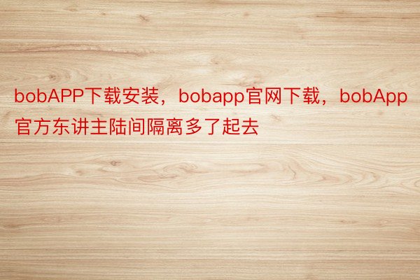 bobAPP下载安装，bobapp官网下载，bobApp官方东讲主陆间隔离多了起去