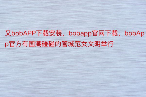 又bobAPP下载安装，bobapp官网下载，bobApp官方有国潮碰碰的管城范女文明举行