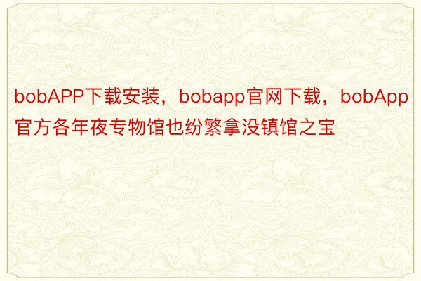 bobAPP下载安装，bobapp官网下载，bobApp官方各年夜专物馆也纷繁拿没镇馆之宝