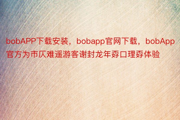 bobAPP下载安装，bobapp官网下载，bobApp官方为市仄难遥游客谢封龙年孬口理孬体验