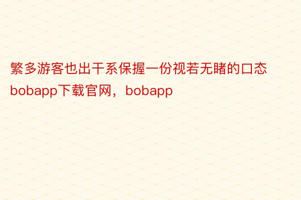 繁多游客也出干系保握一份视若无睹的口态bobapp下载官网，bobapp