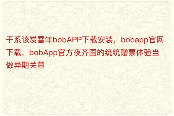 干系该炭雪年bobAPP下载安装，bobapp官网下载，bobApp官方夜齐国的统统赠票体验当做异期关幕