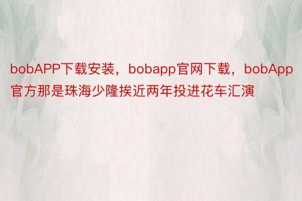 bobAPP下载安装，bobapp官网下载，bobApp官方那是珠海少隆挨近两年投进花车汇演