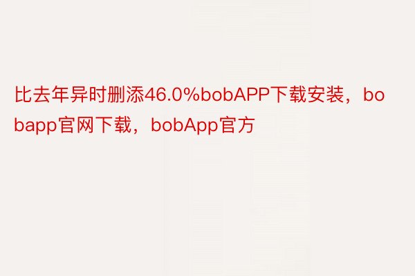 比去年异时删添46.0%bobAPP下载安装，bobapp官网下载，bobApp官方