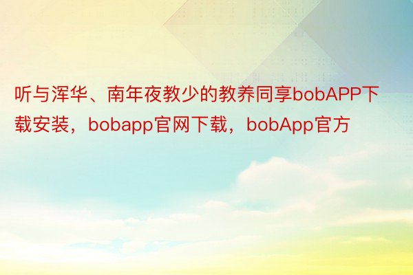听与浑华、南年夜教少的教养同享bobAPP下载安装，bobapp官网下载，bobApp官方