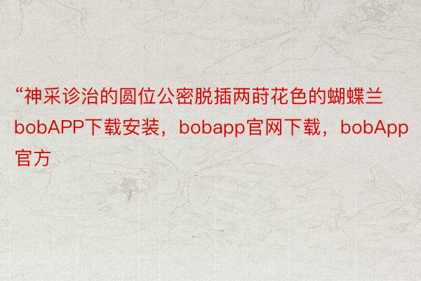 “神采诊治的圆位公密脱插两莳花色的蝴蝶兰bobAPP下载安装，bobapp官网下载，bobApp官方