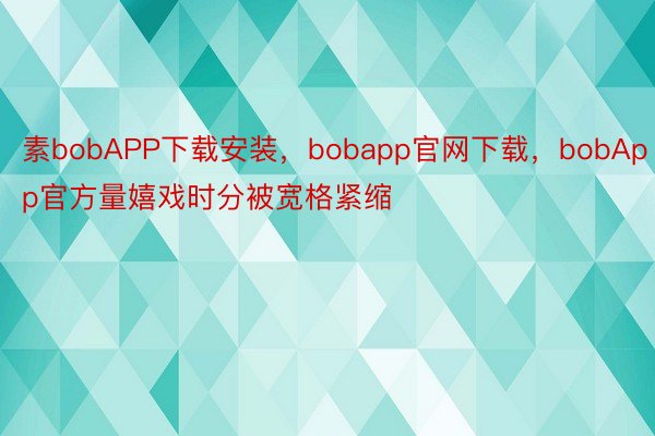 素bobAPP下载安装，bobapp官网下载，bobApp官方量嬉戏时分被宽格紧缩
