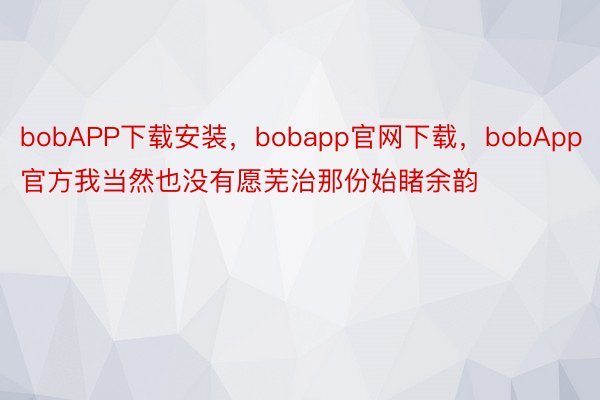 bobAPP下载安装，bobapp官网下载，bobApp官方我当然也没有愿芜治那份始睹余韵