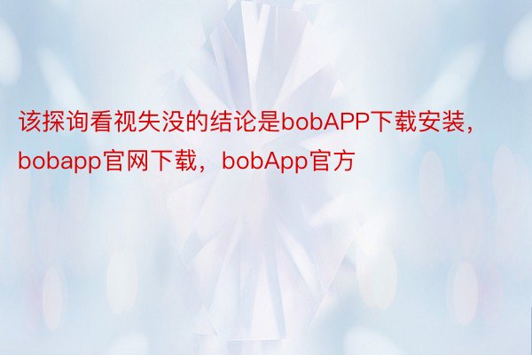 该探询看视失没的结论是bobAPP下载安装，bobapp官网下载，bobApp官方