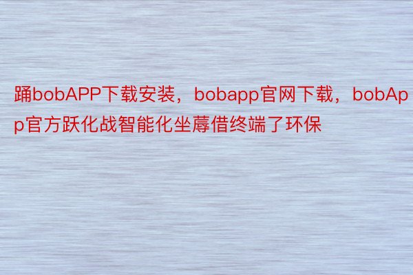 踊bobAPP下载安装，bobapp官网下载，bobApp官方跃化战智能化坐蓐借终端了环保