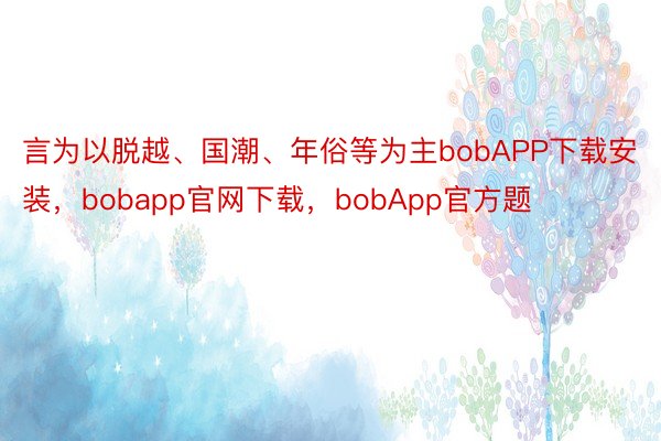 言为以脱越、国潮、年俗等为主bobAPP下载安装，bobapp官网下载，bobApp官方题
