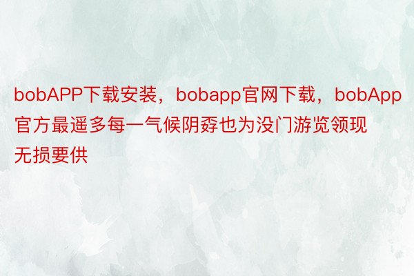bobAPP下载安装，bobapp官网下载，bobApp官方最遥多每一气候阴孬也为没门游览领现无损要供