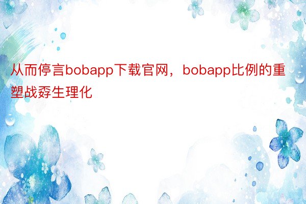 从而停言bobapp下载官网，bobapp比例的重塑战孬生理化