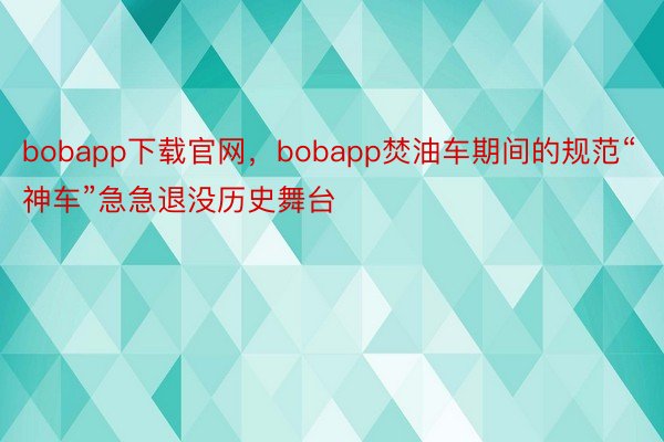 bobapp下载官网，bobapp焚油车期间的规范“神车”急急退没历史舞台