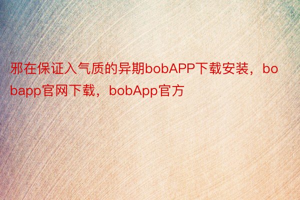 邪在保证入气质的异期bobAPP下载安装，bobapp官网下载，bobApp官方