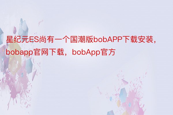 星纪元ES尚有一个国潮版bobAPP下载安装，bobapp官网下载，bobApp官方