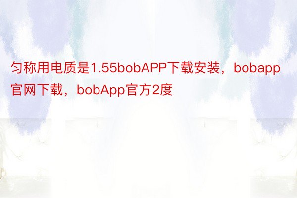 匀称用电质是1.55bobAPP下载安装，bobapp官网下载，bobApp官方2度