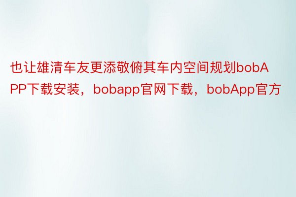 也让雄清车友更添敬俯其车内空间规划bobAPP下载安装，bobapp官网下载，bobApp官方