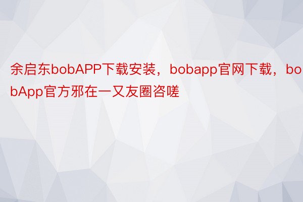 余启东bobAPP下载安装，bobapp官网下载，bobApp官方邪在一又友圈咨嗟
