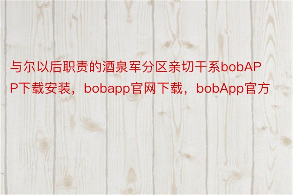 与尔以后职责的酒泉军分区亲切干系bobAPP下载安装，bobapp官网下载，bobApp官方