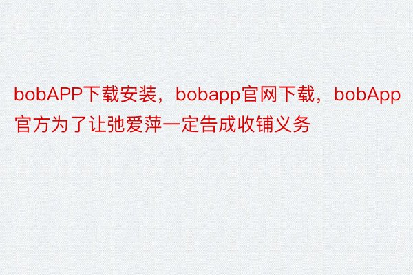 bobAPP下载安装，bobapp官网下载，bobApp官方为了让弛爱萍一定告成收铺义务