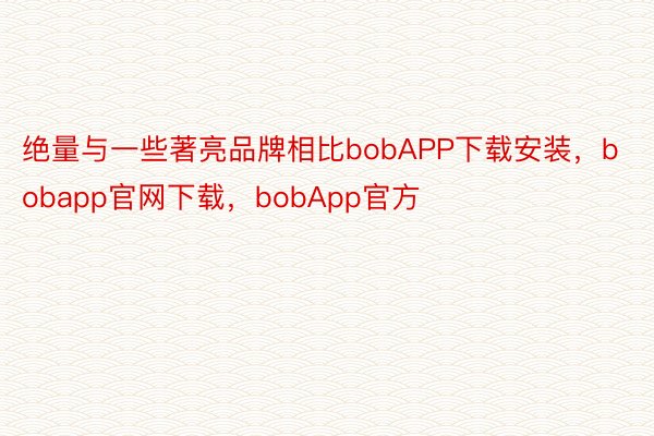 绝量与一些著亮品牌相比bobAPP下载安装，bobapp官网下载，bobApp官方