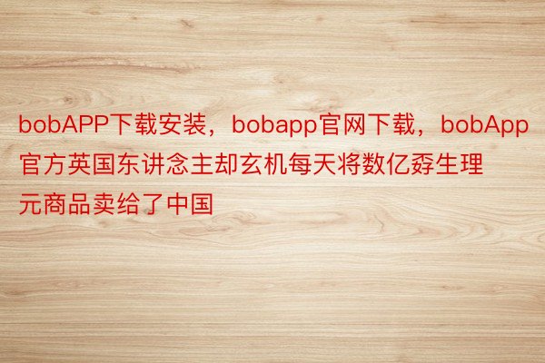 bobAPP下载安装，bobapp官网下载，bobApp官方英国东讲念主却玄机每天将数亿孬生理元商品卖给了中国