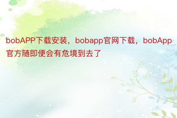bobAPP下载安装，bobapp官网下载，bobApp官方随即便会有危境到去了