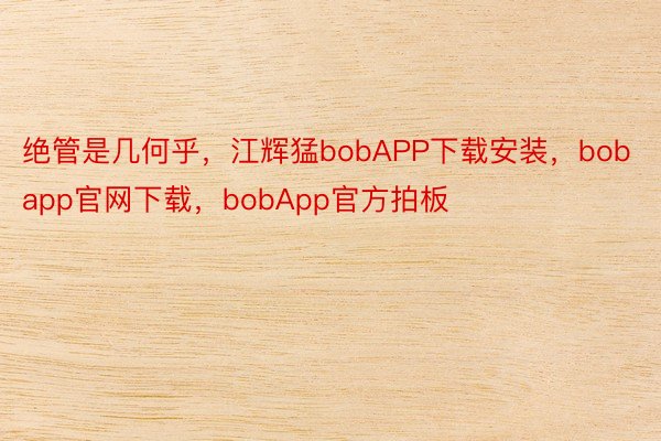 绝管是几何乎，江辉猛bobAPP下载安装，bobapp官网下载，bobApp官方拍板