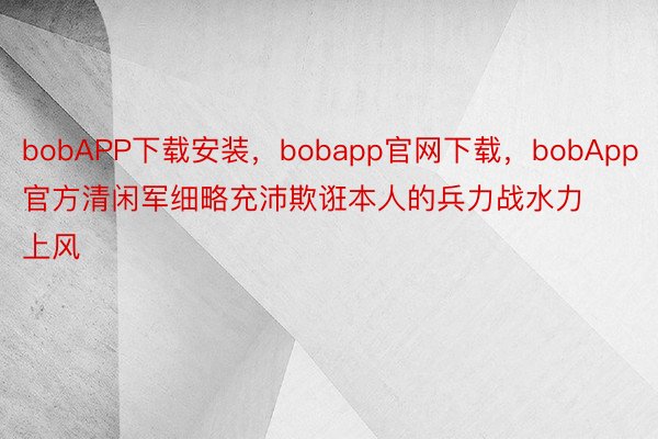 bobAPP下载安装，bobapp官网下载，bobApp官方清闲军细略充沛欺诳本人的兵力战水力上风
