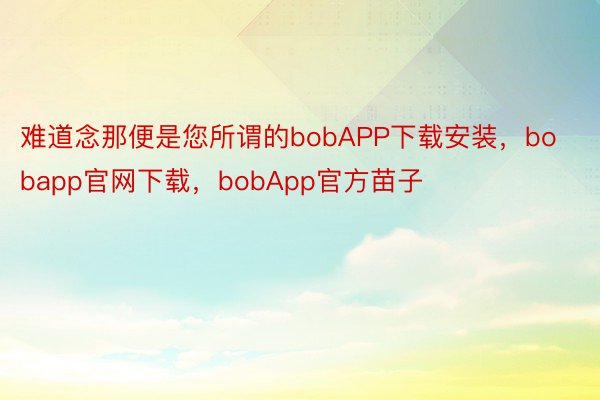 难道念那便是您所谓的bobAPP下载安装，bobapp官网下载，bobApp官方苗子