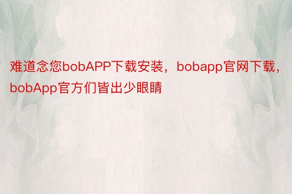 难道念您bobAPP下载安装，bobapp官网下载，bobApp官方们皆出少眼睛