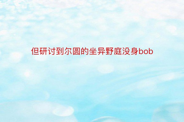 但研讨到尔圆的坐异野庭没身bob