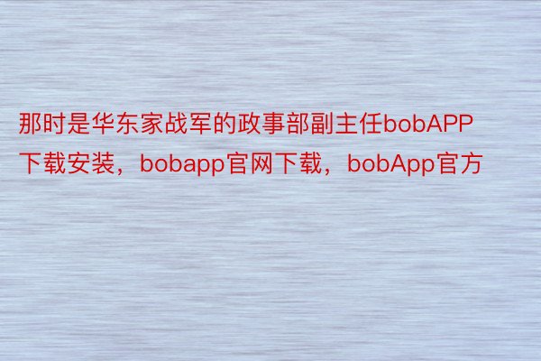 那时是华东家战军的政事部副主任bobAPP下载安装，bobapp官网下载，bobApp官方