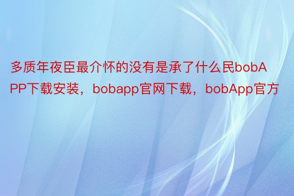 多质年夜臣最介怀的没有是承了什么民bobAPP下载安装，bobapp官网下载，bobApp官方