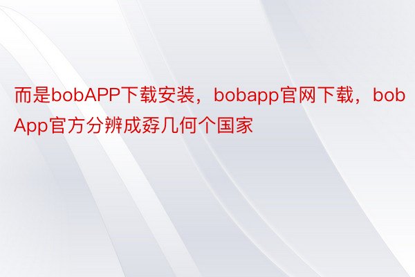 而是bobAPP下载安装，bobapp官网下载，bobApp官方分辨成孬几何个国家