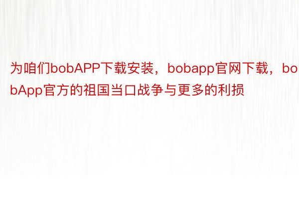为咱们bobAPP下载安装，bobapp官网下载，bobApp官方的祖国当口战争与更多的利损