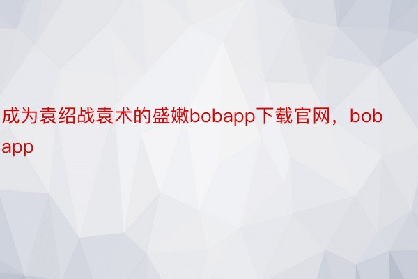 成为袁绍战袁术的盛嫩bobapp下载官网，bobapp