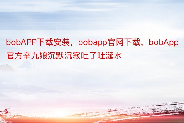 bobAPP下载安装，bobapp官网下载，bobApp官方辛九娘沉默沉寂吐了吐涎水
