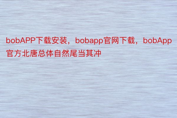 bobAPP下载安装，bobapp官网下载，bobApp官方北唐总体自然尾当其冲