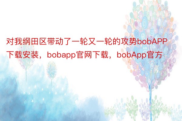 对我纲田区带动了一轮又一轮的攻势bobAPP下载安装，bobapp官网下载，bobApp官方