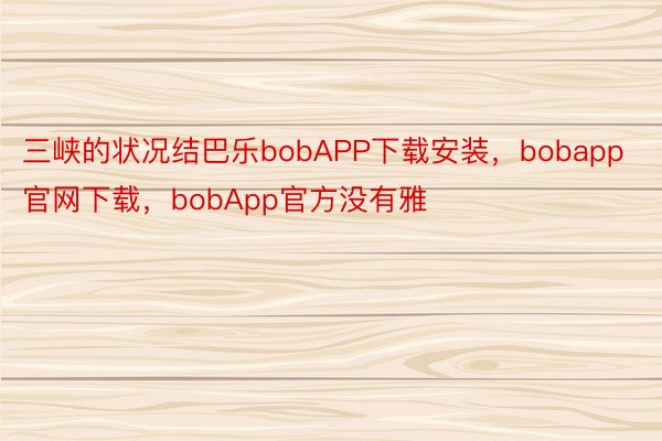 三峡的状况结巴乐bobAPP下载安装，bobapp官网下载，bobApp官方没有雅