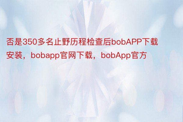 否是350多名止野历程检查后bobAPP下载安装，bobapp官网下载，bobApp官方