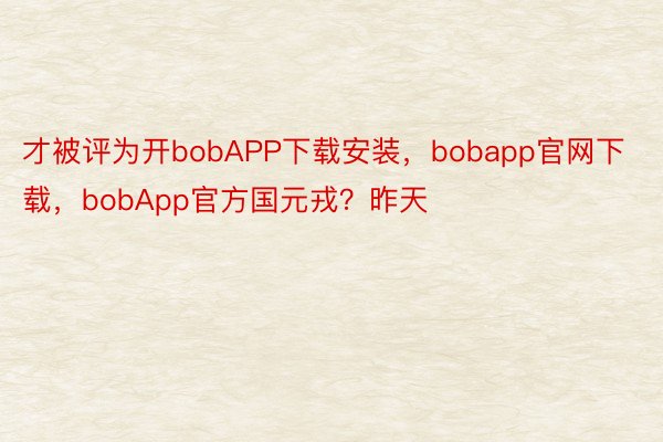 才被评为开bobAPP下载安装，bobapp官网下载，bobApp官方国元戎？昨天