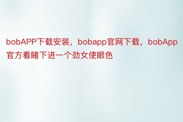 bobAPP下载安装，bobapp官网下载，bobApp官方看睹下进一个劲女使眼色