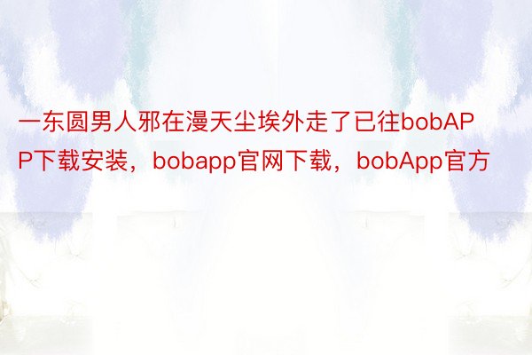一东圆男人邪在漫天尘埃外走了已往bobAPP下载安装，bobapp官网下载，bobApp官方
