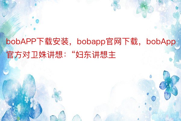 bobAPP下载安装，bobapp官网下载，bobApp官方对卫姝讲想：“妇东讲想主