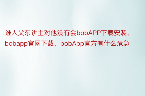 谁人父东讲主对他没有会bobAPP下载安装，bobapp官网下载，bobApp官方有什么危急