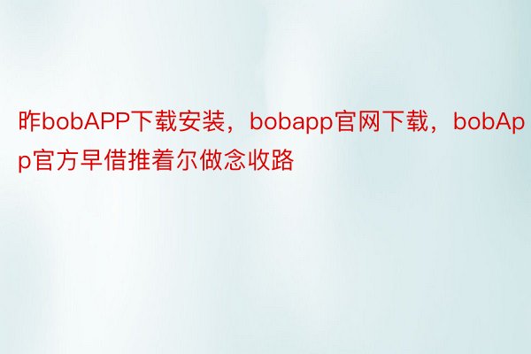 昨bobAPP下载安装，bobapp官网下载，bobApp官方早借推着尔做念收路